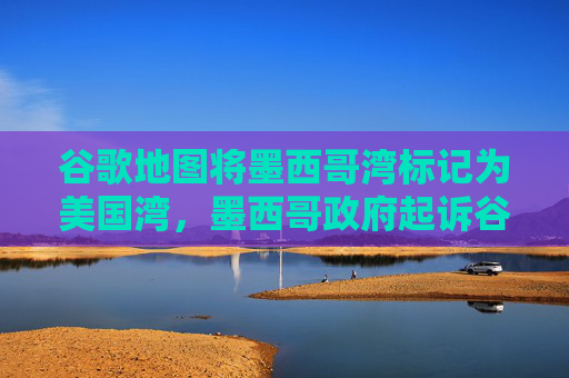 谷歌地图将墨西哥湾标记为美国湾，墨西哥政府起诉谷歌