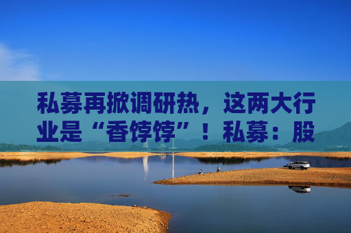 私募再掀调研热，这两大行业是“香饽饽”！私募：股市处在质变的前夜