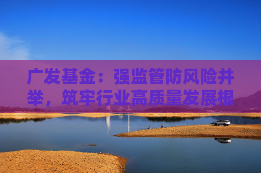 广发基金：强监管防风险并举，筑牢行业高质量发展根基