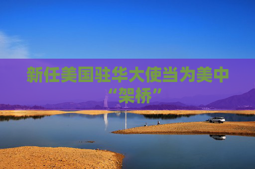 新任美国驻华大使当为美中“架桥”
