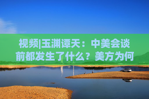 视频|玉渊谭天：中美会谈前都发生了什么？美方为何坐不住了
