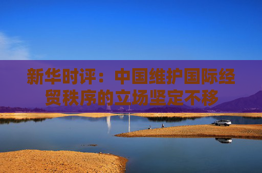 新华时评：中国维护国际经贸秩序的立场坚定不移