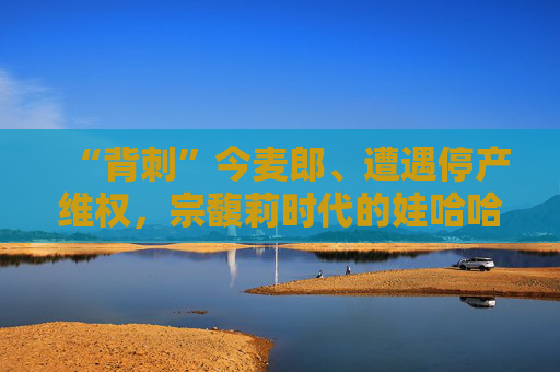 “背刺”今麦郎、遭遇停产维权，宗馥莉时代的娃哈哈再生动荡