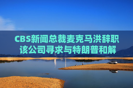 CBS新闻总裁麦克马洪辞职 该公司寻求与特朗普和解