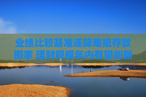 业绩比较基准连降难抵存款搬家 理财规模年内有望创新高