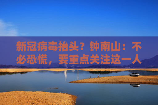 新冠病毒抬头？钟南山：不必恐慌，要重点关注这一人群