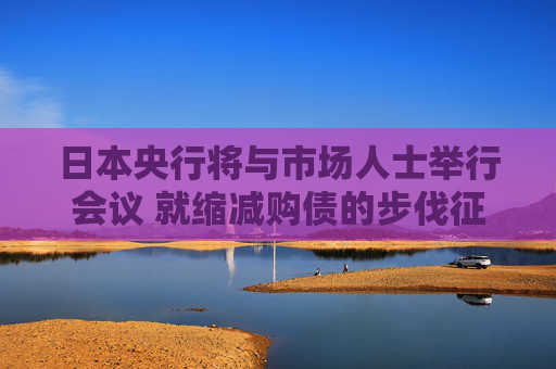 日本央行将与市场人士举行会议 就缩减购债的步伐征询意见