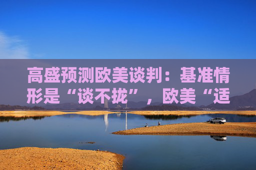 高盛预测欧美谈判：基准情形是“谈不拢”，欧美“适度加税”