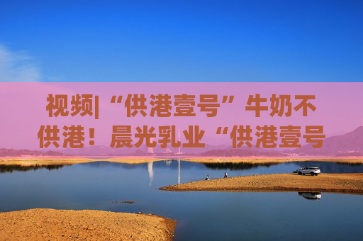 视频|“供港壹号”牛奶不供港！晨光乳业“供港壹号”被疑误导消费者，企业回应