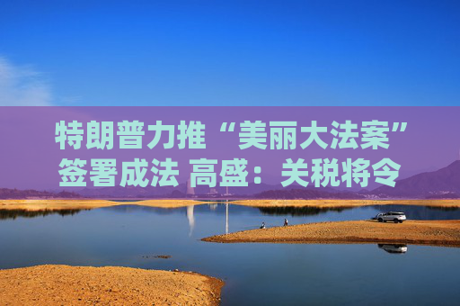 特朗普力推“美丽大法案”签署成法 高盛：关税将令一切利好烟消云散！