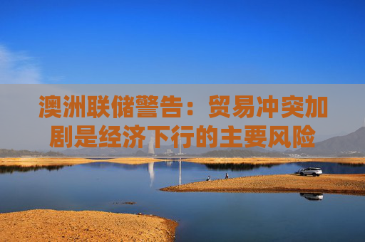 澳洲联储警告：贸易冲突加剧是经济下行的主要风险  第1张