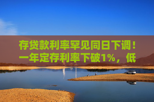 存贷款利率罕见同日下调！一年定存利率下破1%，低于货基