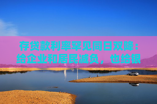 存贷款利率罕见同日双降：给企业和居民减负，也给银行负债端“松绑”