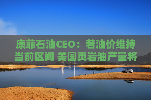 康菲石油CEO：若油价维持当前区间 美国页岩油产量将进入平台期