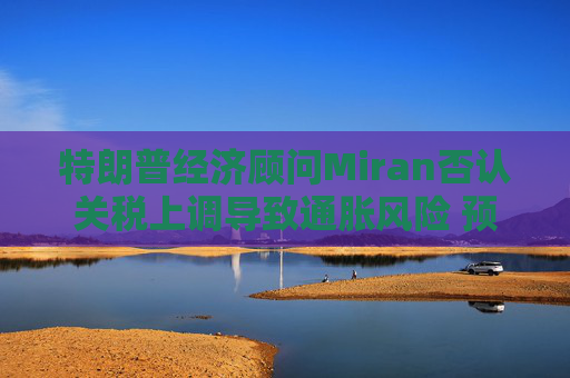 特朗普经济顾问Miran否认关税上调导致通胀风险 预计利率将回落