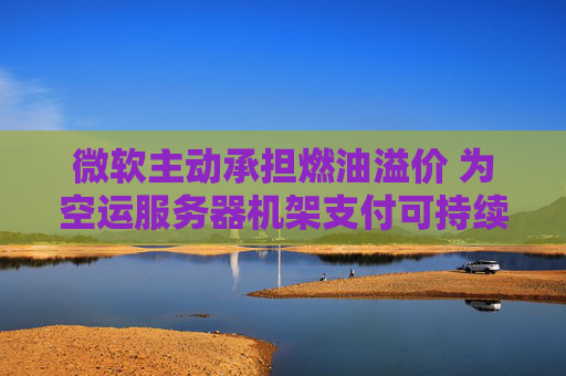 微软主动承担燃油溢价 为空运服务器机架支付可持续航空燃料费用