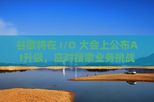 谷歌将在 I/O 大会上公布AI升级，应对搜索业务挑战