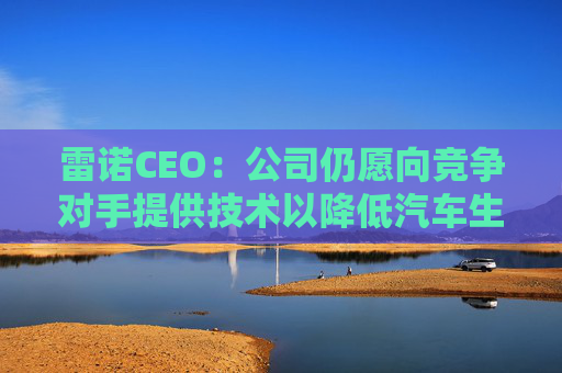 雷诺CEO：公司仍愿向竞争对手提供技术以降低汽车生产成本
