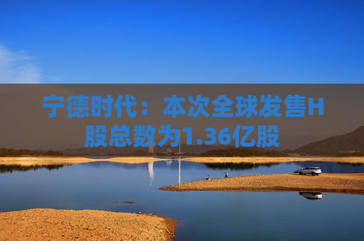 宁德时代：本次全球发售H股总数为1.36亿股