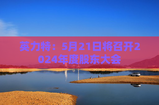 英力特：5月21日将召开2024年度股东大会