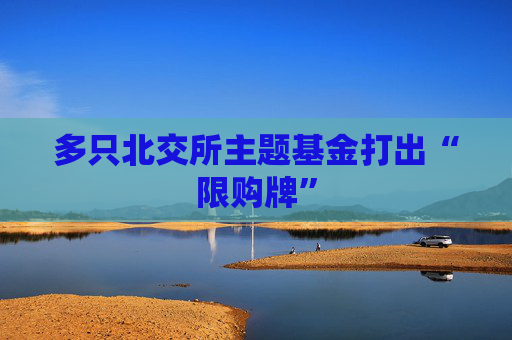 多只北交所主题基金打出“限购牌”