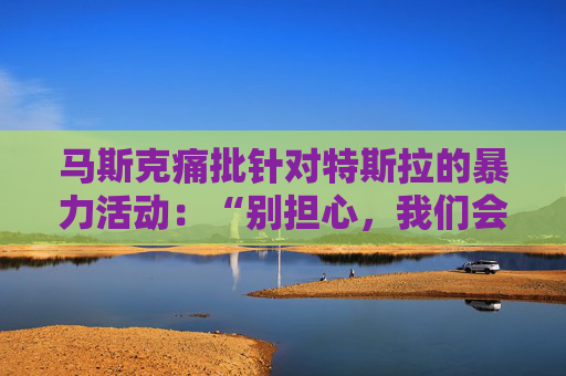 马斯克痛批针对特斯拉的暴力活动：“别担心，我们会抓到你”