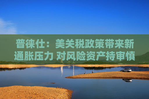 普徕仕：美关税政策带来新通胀压力 对风险资产持审慎态度