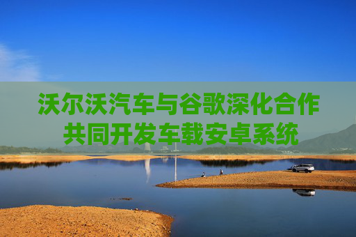 沃尔沃汽车与谷歌深化合作 共同开发车载安卓系统