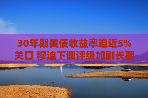 30年期美债收益率迫近5%关口 穆迪下调评级加剧长期债务压力