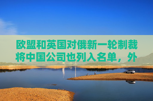 欧盟和英国对俄新一轮制裁将中国公司也列入名单，外交部回应