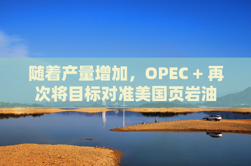 随着产量增加，OPEC + 再次将目标对准美国页岩油