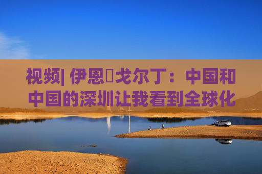 视频| 伊恩・戈尔丁：中国和中国的深圳让我看到全球化仍在蓬勃发展