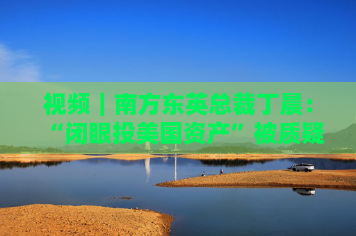 视频｜南方东英总裁丁晨：“闭眼投美国资产”被质疑 投资者寻求替代市场