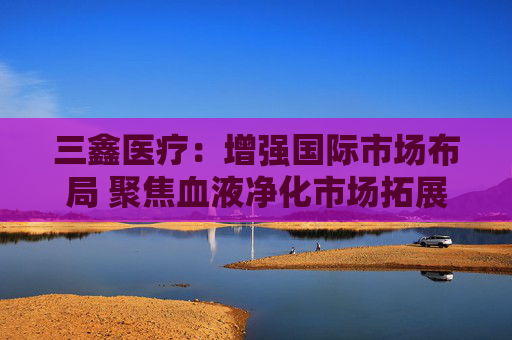 三鑫医疗：增强国际市场布局 聚焦血液净化市场拓展