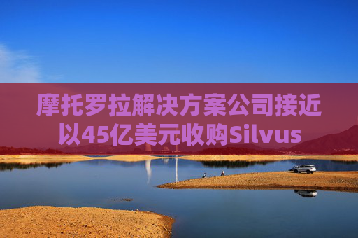 摩托罗拉解决方案公司接近以45亿美元收购Silvus
