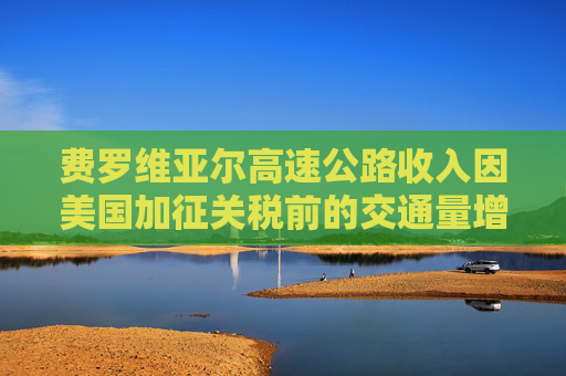 费罗维亚尔高速公路收入因美国加征关税前的交通量增长而提升