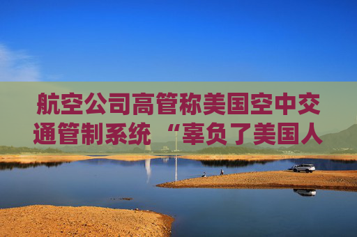 航空公司高管称美国空中交通管制系统 “辜负了美国人” 呼吁采取行动