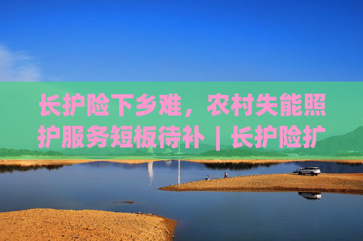 长护险下乡难，农村失能照护服务短板待补︱长护险扩围探路