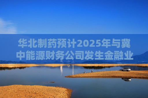 华北制药预计2025年与冀中能源财务公司发生金融业务20亿元