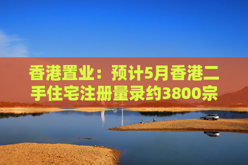 香港置业：预计5月香港二手住宅注册量录约3800宗 创半年次高