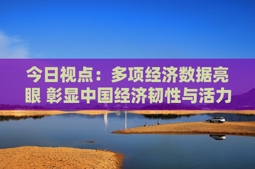 今日视点：多项经济数据亮眼 彰显中国经济韧性与活力