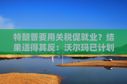 特朗普要用关税促就业？结果适得其反：沃尔玛已计划裁员1500人