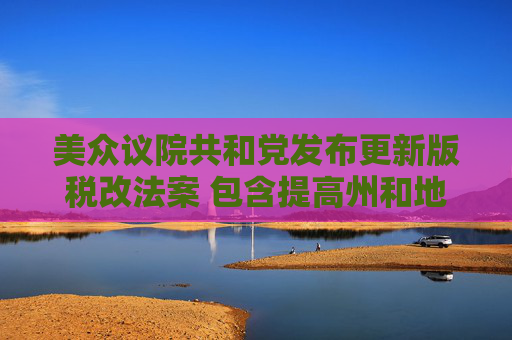 美众议院共和党发布更新版税改法案 包含提高州和地方税收抵扣上限