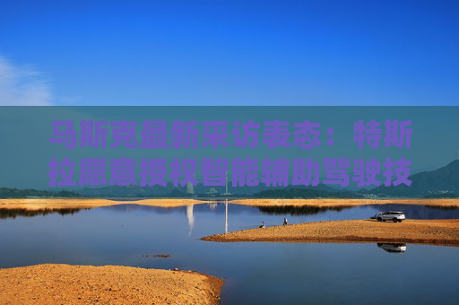 马斯克最新采访表态：特斯拉愿意授权智能辅助驾驶技术给其他车企