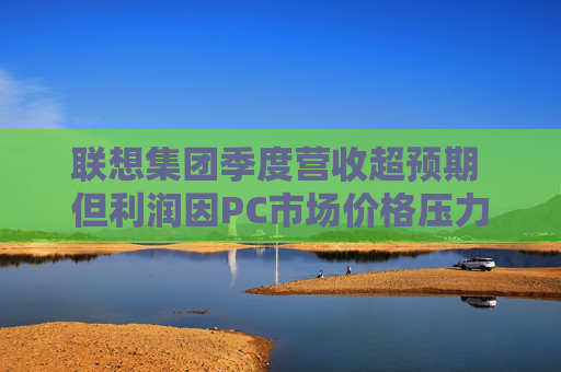 联想集团季度营收超预期 但利润因PC市场价格压力而下滑
