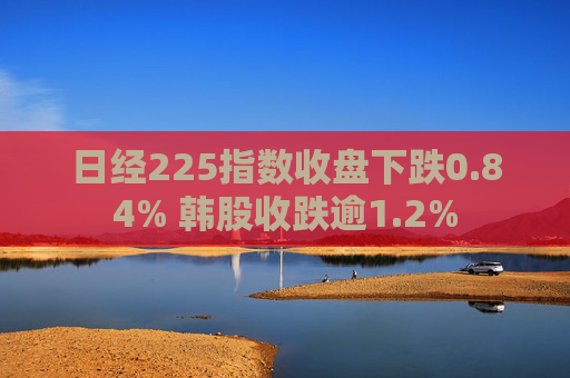 日经225指数收盘下跌0.84% 韩股收跌逾1.2%