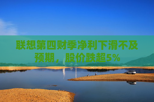 联想第四财季净利下滑不及预期，股价跌超5%