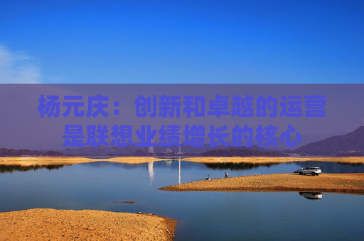 杨元庆：创新和卓越的运营是联想业绩增长的核心