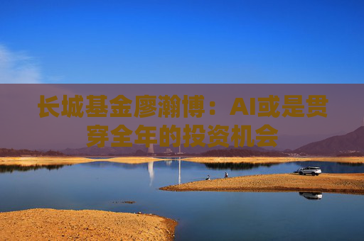 长城基金廖瀚博：AI或是贯穿全年的投资机会