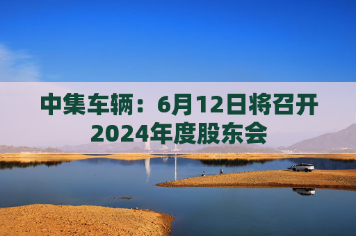 中集车辆：6月12日将召开2024年度股东会